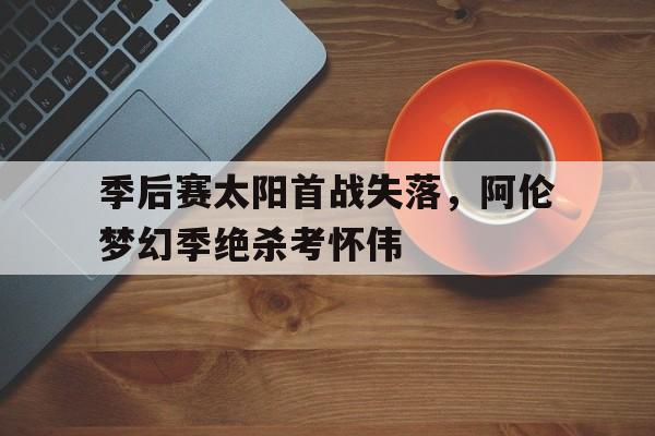 开云体育平台APP-季后赛太阳首战失落，阿伦梦幻季绝杀考怀伟的简单介绍